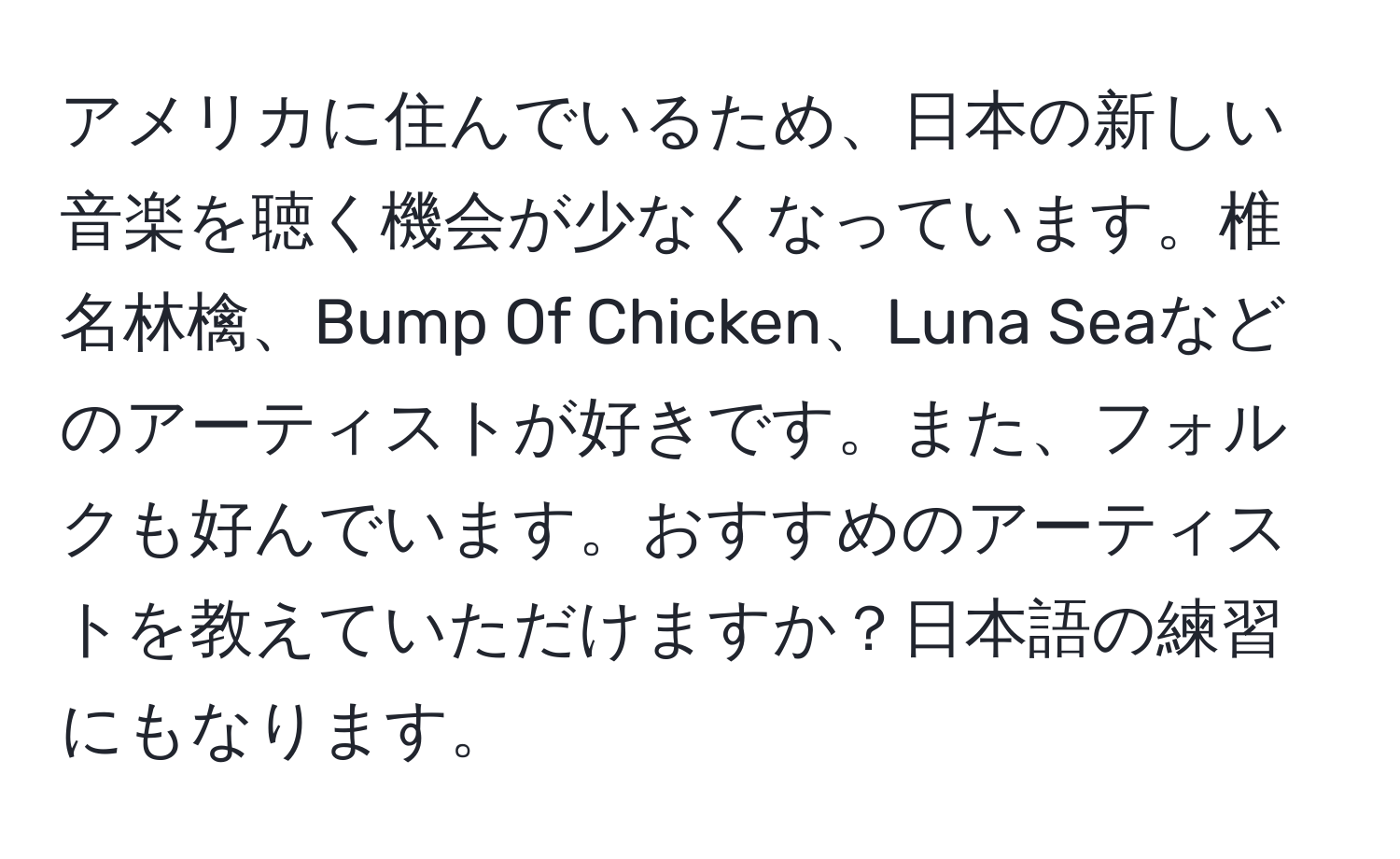 アメリカに住んでいるため、日本の新しい音楽を聴く機会が少なくなっています。椎名林檎、Bump Of Chicken、Luna Seaなどのアーティストが好きです。また、フォルクも好んでいます。おすすめのアーティストを教えていただけますか？日本語の練習にもなります。