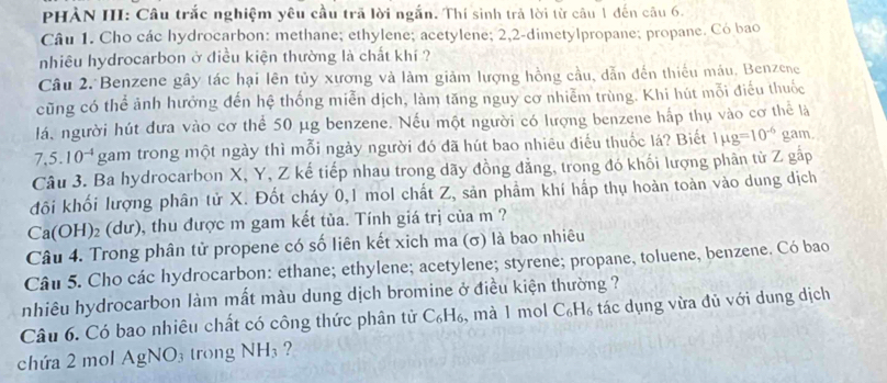 PHẢN III: Câu trắc nghiệm yêu cầu trã lời ngắn. Thí sinh trả lời từ câu 1 đến câu 6.
Câu 1. Cho các hydrocarbon: methane; ethylene; acetylene; 2,2-dimetylpropane; propane. Có bao
nhiêu hydrocarbon ở điều kiện thường là chất khí ?
Câu 2. Benzene gây tác hại lên tủy xương và làm giảm lượng hồng cầu, dẫn dến thiếu máu. Benzene
cũng có thể ảnh hưởng đến hệ thống miễn dịch, làm tăng nguy cơ nhiễm trùng. Khi hút mỗi điều thuốc
lá, người hút đưa vào cơ thể 50 μg benzene. Nếu một người có lượng benzene hấp thụ vào cơ thể là
7,5. 10^(-4) gam trong một ngày thì mỗi ngày người đó đã hút bao nhiêu điều thuốc lá? Biết 1mu g=10^(-6) gam.
Câu 3. Ba hydrocarbon X, Y, Z kế tiếp nhau trong dãy đồng đẳng, trong đó khối lượng phân từ Z gấp
đôi khối lượng phân tử X. Đốt cháy 0,1 mol chất Z, sản phẩm khí hấp thụ hoàn toàn vào dung dịch
Ca(OH)₂ (dư), thu được m gam kết tủa. Tính giá trị của m ?
Câu 4. Trong phân tử propene có số liên kết xich ma (σ) là bao nhiêu
Câu 5. Cho các hydrocarbon: ethane; ethylene; acetylene; styrene; propane, toluene, benzene. Có bao
nhiêu hydrocarbon làm mất màu dung dịch bromine ở điều kiện thường ?
Câu 6. Có bao nhiêu chất có công thức phân tử C_6H_6 , mà 1 mol C_6H_6 tác dụng vừa đủ với dung dịch
chứa 2 mol AgNO_3 trong NH_3 ?