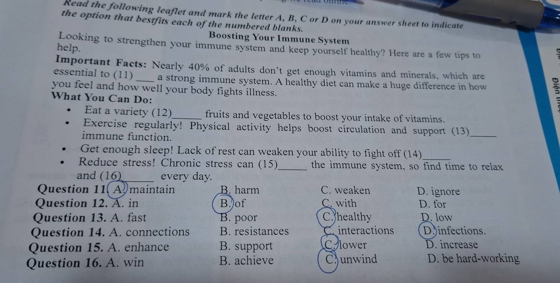 Read the following leaflet and mark the letter A, B, C or D on your answer sheet to indicate
the option that bestfits each of the numbered blanks.
Boosting Your Immune System
Looking to strengthen your immune system and keep yourself healthy? Here are a few tips to
help.
Important Facts: Nearly 40% of adults don’t get enough vitamins and minerals, which are
essential to (11) _a strong immune system. A healthy diet can make a huge difference in how
you feel and how well your body fights illness.
What You Can Do:
Eat a variety (12)_ fruits and vegetables to boost your intake of vitamins.
Exercise regularly! Physical activity helps boost circulation and support (13)
immune function.
_
_
Get enough sleep! Lack of rest can weaken your ability to fight off (14)
Reduce stress! Chronic stress can (15)_ the immune system, so find time to relax
and (16)_ every day.
Question 11. A maintain B. harm C. weaken D. ignore
Question 12. A. in B. of C. with D. for
Question 13. A. fast B. poor C. healthy D. low
Question 14. A. connections B. resistances C interactions D.)infections.
Question 15. A. enhance B. support
C. lower D. increase
Question 16. A. win B. achieve
Cunwind D. be hard-working