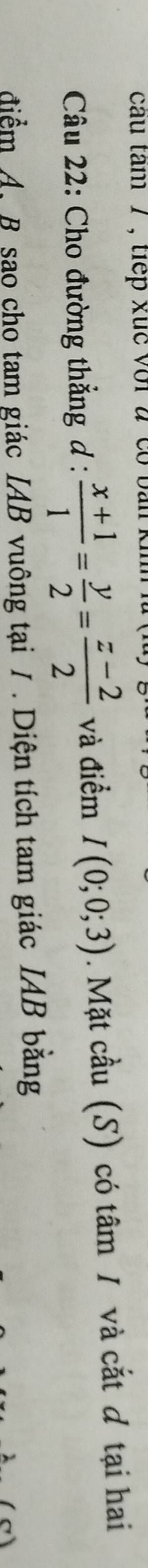 cau tam 7 , tiếp xuc với à co b an 
Câu 22: Cho đường thẳng d :  (x+1)/1 = y/2 = (z-2)/2  và điểm I(0;0;3). Mặt cầu (S) có tâm / và cắt ơ tại hai 
điểm A. B sao cho tam giác IAB vuông tại / . Diện tích tam giác IAB bằng