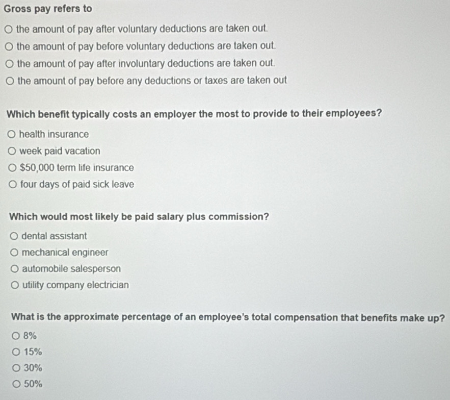 Gross pay refers to
the amount of pay after voluntary deductions are taken out.
the amount of pay before voluntary deductions are taken out.
the amount of pay after involuntary deductions are taken out.
the amount of pay before any deductions or taxes are taken out
Which benefit typically costs an employer the most to provide to their employees?
health insurance
week paid vacation
$50,000 term life insurance
four days of paid sick leave
Which would most likely be paid salary plus commission?
dental assistant
mechanical engineer
automobile salesperson
utility company electrician
What is the approximate percentage of an employee's total compensation that benefits make up?
8%
15%
30%
50%