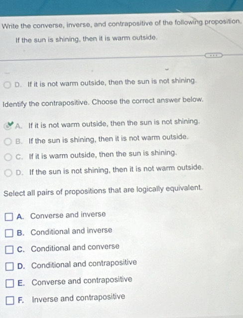 Write the converse, inverse, and contrapositive of the following proposition.
If the sun is shining, then it is warm outside.
D. If it is not warm outside, then the sun is not shining.
Identify the contrapositive. Choose the correct answer below,
A. If it is not warm outside, then the sun is not shining.
B. If the sun is shining, then it is not warm outside.
C. If it is warm outside, then the sun is shining.
D. If the sun is not shining, then it is not warm outside.
Select all pairs of propositions that are logically equivalent.
A. Converse and inverse
B. Conditional and inverse
C. Conditional and converse
D. Conditional and contrapositive
E. Converse and contrapositive
F. Inverse and contrapositive