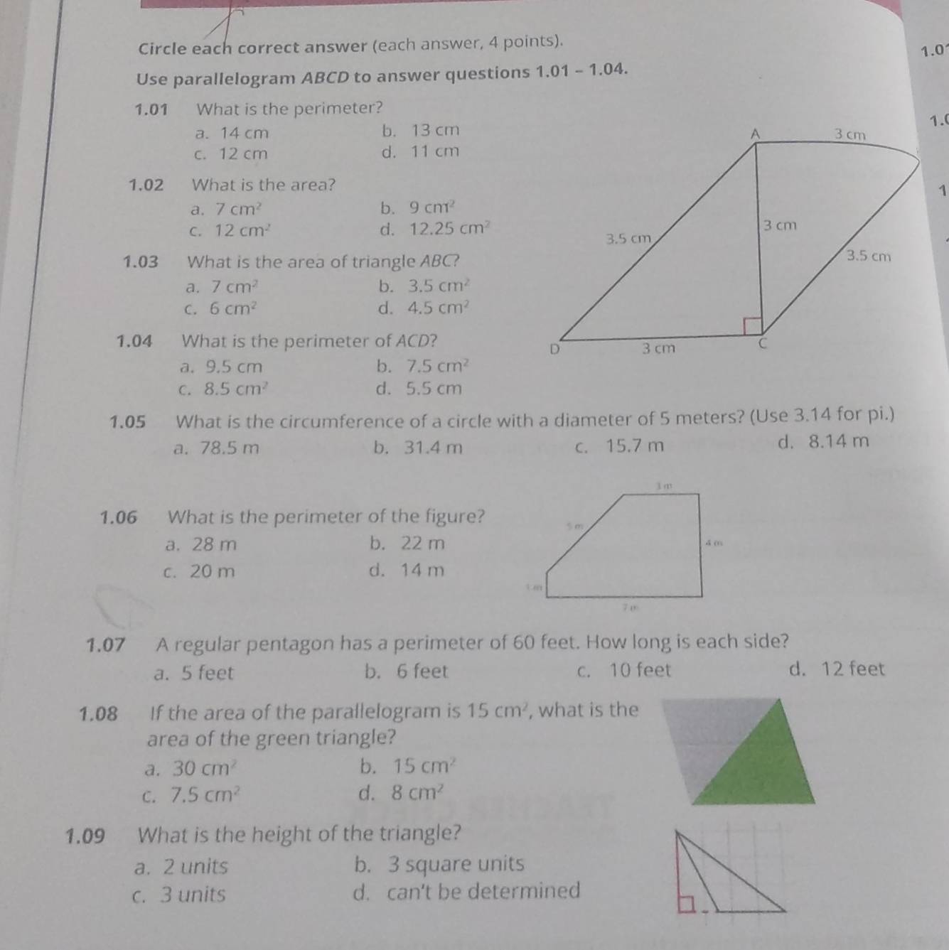 Circle each correct answer (each answer, 4 points). 1.0
Use parallelogram ABCD to answer questions 1.01-1.04 
1.01 What is the perimeter?
a. 14 cm b. 13 cm
c. 12 cm d. 11 cm
1.02 What is the area?
a. 7cm^2 b. 9cm^2
C. 12cm^2 d. 12.25cm^2
1.03 What is the area of triangle ABC?
a. 7cm^2 b. 3.5cm^2
C. 6cm^2 d. 4.5cm^2
1.04 What is the perimeter of ACD?
a. 9.5 cm b. 7.5cm^2
C. 8.5cm^2 d. 5.5 cm
1.05 What is the circumference of a circle with a diameter of 5 meters? (Use 3.14 for pi.)
a. 78.5 m b. 31.4 m c. 15.7 m d. 8.14 m
1.06 What is the perimeter of the figure?
a. 28 m b. 22 m
c. 20 m d. 14 m
1.07 A regular pentagon has a perimeter of 60 feet. How long is each side?
a. 5 feet b. 6 feet c. 10 feet d. 12 feet
1.08 If the area of the parallelogram is 15cm^2 , what is the
area of the green triangle?
a. 30cm^2 b. 15cm^2
C. 7.5cm^2 d. 8cm^2
1.09 What is the height of the triangle?
a. 2 units b. 3 square units
c. 3 units d. can't be determined