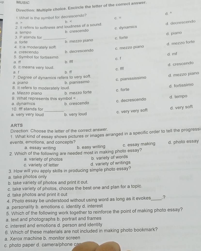 ug. MUSIC
Direction: Multiple choice. Encircle the letter of the correct answer.
_
d. ^
1.What is the symbol for decrescendo? C. =
a > b. <
2. It refers to softness and loudness of a sound.
a. tempo
b crescendo c. dynamics d. decrescendo
3. P stands for _.
a. forte _b. mezzo piano c. forte d. piano
b. decrescendo c. mezzo piano d. mezzo forte
4. It is moderately soft.
a. crescendo
d. mf
5. Symbol for fortissimo. c. f
a. ff b. fff
6. It means very loud.
c. fff d. crescendo
a. f b. ff
c. pianississimo d. mezzo piano
7. Degree of dynamics refers to very soft.
a. piano b. pianissimo
8. It refers to moderately loud.
c. forte d. fortissimo
a. Mezzo piano b. mezzo forte
9. What represents this symbol < .
c. decrescendo d. tempo
a. dynamics b. crescendo
_
10. fff stands for .
a. very very loud b. very loud
c. very very soft d. very soft
ARTS
Direction: Choose the letter of the correct answer.
1. What kind of essay shows pictures or images arranged in a specific order to tell the progressi
events, emotions, and concepts? d. photo essay
a. essay writing b. easy writing c. essay making
2. Which of the following are needed most in making photo essay?
a. variety of photos b. variety of words
c. variety of letter d. variety of writings
3. How will you apply skills in producing simple photo essay?
a. take photos only
b. take variety of photos and print it out.
c. take variety of photos, choose the best one and plan for a topic.
d. take photos and print it out
4. Photo essay be understood without using word as long as it evokes,_ .?
a. personality b. emotions c. identity d. interest
5. Which of the following work together to reinforce the point of making photo essay?
a. text and photographs b. portrait and frames
c. interest and emotions d. person and identity
6. Which of these materials are not included in making photo bookmark?
a. Xerox machine b. monitor screen
c. photo paper d. camera/phone ca