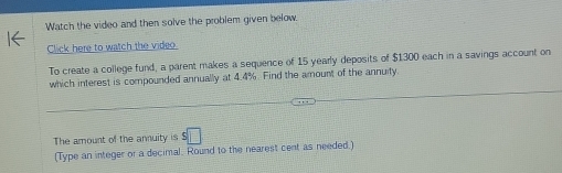 Watch the video and then solve the problem given below 
Click here to watch the video 
To create a college fund, a parent makes a sequence of 15 yearly deposits of $1300 each in a savings account on 
which interest is compounded annually at 4.4%. Find the amount of the annuity 
The amount of the annuity is □ 
(Type an integer or a decimal. Round to the nearest cent as needed.)