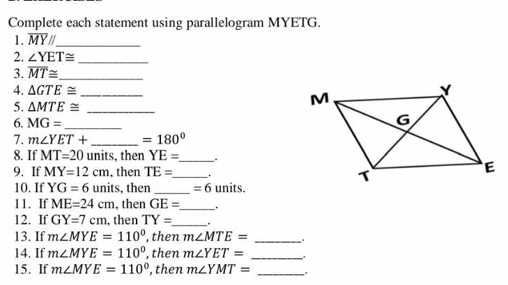 Complete each statement using parallelogram MYETG. 
1. overline MYparallel _ 
2. ∠ YET≌ _ 
3. overline MT≌ _ 
4. △ GTE≌ _ 
5. △ MTE≌ _ 
6. MG= _ 
7. m∠ YET+ _  =180°
8. If MT=20 units, then YE= _ . 
9. If MY=12cm , then TE= _ . 
10. If YG=6 units, then _ =6 units. 
11. If ME=24cm , then GE= _ . 
12. If GY=7cm , then TY= _ . 
13. If m∠ MYE=110° , then m∠ MTE= _. 
14. If m∠ MYE=110° , then m∠ YET= _ 
15. If m∠ MYE=110° , then m∠ YMT= _.