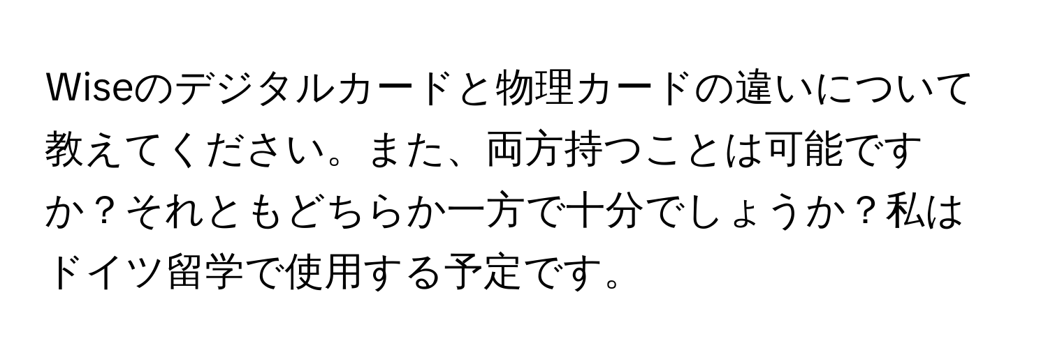 Wiseのデジタルカードと物理カードの違いについて教えてください。また、両方持つことは可能ですか？それともどちらか一方で十分でしょうか？私はドイツ留学で使用する予定です。