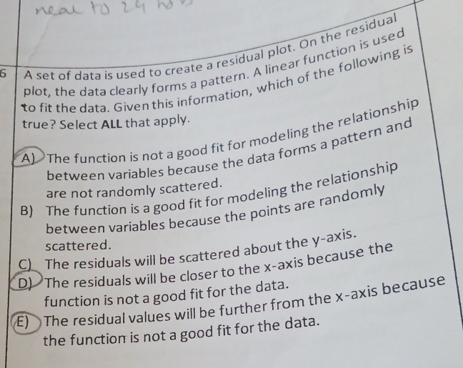 A set of data is used to create a residual plot. On the residua
plot, the data clearly forms a pattern. A linear function is used
to fit the data. Given this information, which of the following is
true? Select ALL that apply.
A) The function is not a good fit for modeling the relationship
between variables because the data forms a pattern and
are not randomly scattered.
B) The function is a good fit for modeling the relationship
between variables because the points are randomly 
scattered.
C)_ The residuals will be scattered about the y-axis.
D) The residuals will be closer to the x-axis because the
function is not a good fit for the data.
E) The residual values will be further from the x-axis because
the function is not a good fit for the data.