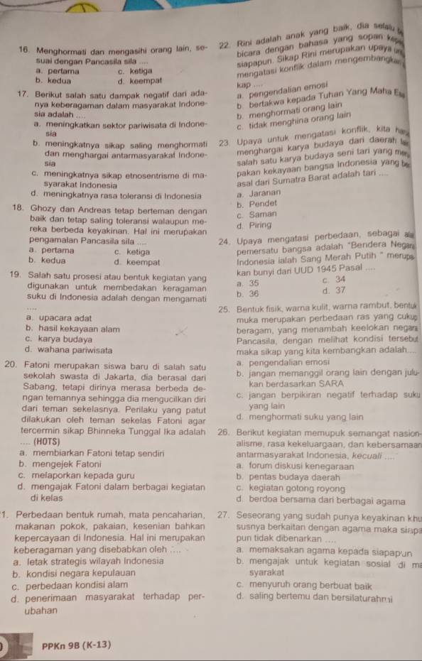 Menghormati dan mengasihi orang lain, se- 22. Rini adalah anak yang baik, dia selal  
bicara dengan bahasa yang sopan  k  
suai dengan Pancasila sila ....
siapapun. Sikap Rini merupakan upayii in
a. pertama c. ketiga
mengatasi  onflik dalam mengembänka
b. kedua d. keempat
kap ...
17. Berikut salah satu dampak negatif dari ada-
a. pengendalian emosi
nya keberagaman dalam masyarakat indone- b. bertakwa kepada Tuhan Yang Maha Eu
sia adalah ....
b. menghormati orang lain
a. meningkatkan sektor pariwisata di Indone- c. tidak menghina orang lain
sia
b. meningkatnya sikap saling menghormati 23. Upaya untuk mengatasi konflik, kifa him
dan menghargai antarmasyarakat Indone- menghargai karya budaya dan daerah 
sia
salah satu karya budaya seni tari yang me .
c. meningkatnya sikap etnosentrisme di ma- pakan kekayaan bangsa indonesia yang  
syarakat Indonesia
asal dari Sumatra Barat adalah tari ....
d. meningkatnya rasa toleransi di Indonesia a. Jaranan
b. Pendet
18. Ghozy dan Andreas tetap berteman dengan
c. Saman
baik dan tetap saling toleransi walaupun me-
reka berbeda keyakinan. Hal ini merupakan
d. Piring
pengamalan Pancasila sila
24. Upaya mengatasi perbedaan, sebagai a
a pertama c. ketiga
pemersatu bangsa adaiah “Bendera Nega
b. kedua d. keempat
Indonesia ialah Sang Merah Putih " merups
kan bunyi dari UUD 1945 Pasal ....
19. Salah satu prosesi atau bentuk kegiatan yan
a. 35
digunakan untuk membedakan keragaman
suku di Indonesia adalah dengan mengamat b. 36 d. 37 c. 34
25. Bentuk fisik, warna kulit, warna rambut, bentu
a upacara adat muka merupakan perbedaan ras yang cuku
b. hasil kekayaan alam beragam, yang menambah keelokan negan
c. karya budaya Pancasila, dengan melihat kondisi terseb
d. wahana pariwisata maka sikap yang kita kembangkan adalah.
a. pengendalian emosi
20. Fatoni merupakan siswa baru di salah satu b. jangan memanggil orang lain dengan julu-
sekolah swasta di Jakarta, dia berasal dari
Sabang, tetapi dirinya merasa berbeda de- kan berdasarkan SARA
ngan temannya sehingga dia mengucilkan diri c. jangan berpikiran negatif terhadap suku
dari teman sekelasnya. Perilaku yang patut yang lain
dilakukan oleh teman sekelas Fatoni agar d. menghormati suku yang lain
tercermin sikap Bhinneka Tunggal Ika adalah 26. Berikut kegiatan memupuk semangat nasion
… (HOTS) alisme, rasa kekeluarçaan, dan kebersamaan
a. membiarkan Fatoni tetap sendiri antarmasyarakat Indonesia, kecuali
b. mengejek Fatoni a. forum diskusi kenegaraan    
c. melaporkan kepada guru b. pentas budaya daerah
d. mengajak Fatoni dalam berbagai kegiatan c. kegiatan gotong royong
di kelas d. berdoa bersama dari berbagai agama
1. Perbedaan bentuk rumah, mata pencaharian, 27. Seseorang yang sudah punya keyakinan khu
makanan pokok, pakaian, kesenian bahkan susnya berkaitan dengan agama maka siap
kepercayaan di Indonesia. Hal ini merupakan pun tidak dibenarkan ....
keberagaman yang disebabkan oleh .... a. memaksakan agama kepada siapap'un
a. letak strategis wilayah Indonesia b. mengajak untuk kegiatan sosial di m
b. kondisi negara kepulauan syarakat
c. perbedaan kondisi alam c. menyuruh orang berbuat baik
d. penerimaan masyarakat terhadap per- d. saling bertemu dan bersilaturahmi
ubahan
PPKn 9B (K-13)