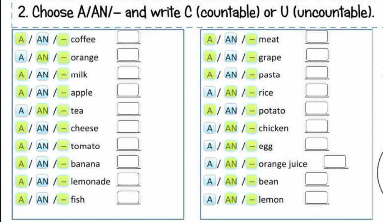 Choose A/AN/- and write C (countable) or U (uncountable).
A / AN / - coffee _ □  A / AN / - meat _ □  
A / AN / - orange _ □  A / AN / - grape _ □ 
A / AN / - milk _ □  A / AN / - pasta □ 
A / AN / - apple _ □  A / AN / - rice _ □ 
A / AN / - tea _ □  A / AN / potato _ □ 
A / AN / - cheese _ □  A / AN / - chicken _ □ 
A / AN / - tomato _ □  A / AN / - egg _ □ 
A / AN / - banana _ □  A / AN / - orange juice _ □ 
A / AN / lemonade _ □  A / AN / - bean  □ /□   
A / AN / = fish _ □  A / AN / - lemon