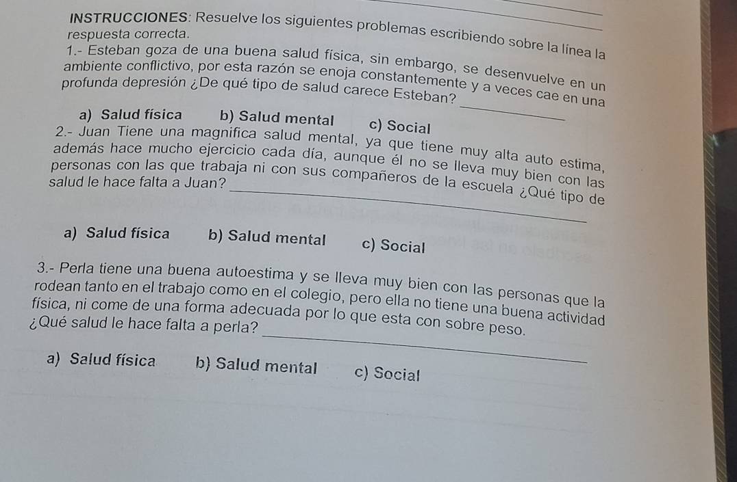 INSTRUCCIONES: Resuelve los siguientes problemas escribiendo sobre la línea la
respuesta correcta.
1.- Esteban goza de una buena salud física, sin embargo, se desenvuelve en un
_
ambiente conflictivo, por esta razón se enoja constantemente y a veces cae en una
profunda depresión ¿De qué tipo de salud carece Esteban?
a) Salud física b) Salud mental c) Social
2.- Juan Tiene una magnifica salud mental, ya que tiene muy alta auto estima,
además hace mucho ejercicio cada día, aunque él no se lleva muy bien con las
personas con las que trabaja ni con sus compañeros de la escuela ¿Qué tipo de
salud le hace falta a Juan?
a) Salud física b) Salud mental c) Social
3.- Perla tiene una buena autoestima y se lleva muy bien con las personas que la
rodean tanto en el trabajo como en el colegio, pero ella no tiene una buena actividad
_
física, ni come de una forma adecuada por lo que esta con sobre peso.
¿Qué salud le hace falta a perla?
a) Salud física b) Salud mental c) Social