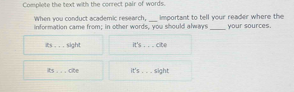 Complete the text with the correct pair of words. 
When you conduct academic research, _important to tell your reader where the 
information came from; in other words, you should always _your sources. 
its _sight it's _cite 
its_ cite it's . . . sight