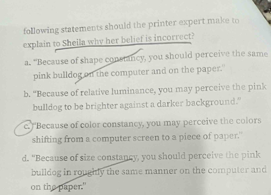 following statements should the printer expert make to
explain to Sheila why her belief is incorrect?
a. “Because of shape constancy, you should perceive the same
pink bulldog on the computer and on the paper.”
b. “Because of relative luminance, you may perceive the pink
bulldog to be brighter against a darker background.”
c. “Because of color constancy, you may perceive the colors
shifting from a computer screen to a piece of paper.”
d. “Because of size constancy, you should perceive the pink
bulldog in roughly the same manner on the computer and
on the paper."