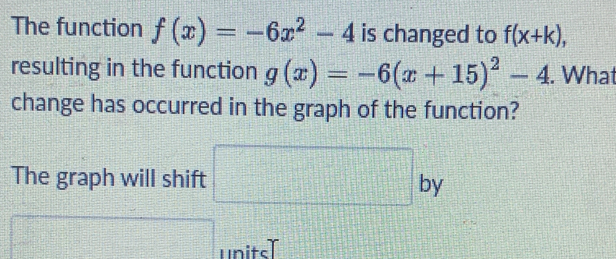 The function f(x)=-6x^2-4 is changed to f(x+k), 
resulting in the function g(x)=-6(x+15)^2-4. What 
change has occurred in the graph of the function? 
The graph will shift □ by 
□ units