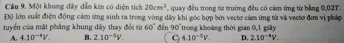 Một khung dây dẫn kín có diện tích 20cm^2 , quay đều trong từ trường đều có cảm ứng từ bằng 0,02T.
Độ lớn suất điện động cảm ứng sinh ra trong vòng dây khi góc hợp bởi vectơ cảm ứng từ và vectơ đơn vị pháp
tuyến của mặt phẳng khung dây thay đổi từ 60° đến 90° trong khoảng thời gian 0,1 giây
A. 4.10^(-4)V. B. 2.10^(-5)V. C) 4.10^(-5)V. D. 2.10^(-4)V.