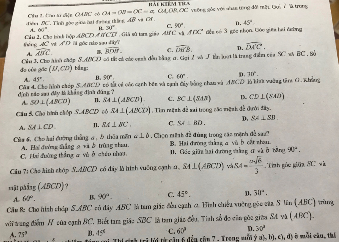 bài kiêm trA
Câu 1. Cho tứ diện OABC có OA=OB=OC=a; OA,OB,OC vuông góc với nhau từng đôi một. Gọi Ⅰ là trung
điểm BC. Tính góc giữa hai đường thẳng AB và OI .
A. 60°. B. 30°. C. 90°.
D. 45°.
Câu 2. Cho hình h A_n ABCD.A'B'C'D'. Giả sử tam giác AB'C và A'DC * đều có 3 góc nhọn. Góc giữa hai đường
thắng 4C và A'D là góc nào sau day ?
A. widehat AB'C.
B. widehat BDB'. C. widehat DB'B. D. widehat DA'C'.
Câu 3. Cho hình chóp S.ABCD có tất cả các cạnh đều bằng a. Gọi I và J lần lượt là trung điểm của SC và BC . Số
đo của góc (IJ,CD) bằng:
A. 45°.
B. 90°. C. 60°.
D. 30°.
Câu 4. Cho hình chóp S.ABCD có tất cả các cạnh bên và cạnh đáy bằng nhau và ABCD là hình vuông tâm O. Khẳng
định nào sau đây là khẳng định đúng ?
A. SO⊥ (ABCD) B. SA⊥ (ABCD). C. BC⊥ (SAB) D. CD⊥ (S AD
Câu 5. Cho hình chóp S.ABCD có SA⊥ (ABCD). Tìm mệnh đề sai trong các mệnh đề dưới đây.
D. SA⊥ SB.
A. SA⊥ CD.
B. SA⊥ BC. C. SA⊥ BD.
Câu 6. Cho hai đường thẳng a , b thỏa mãn a⊥ b. Chọn mệnh đề đúng trong các mệnh đề sau?
A. Hai đường thẳng a và b trùng nhau. B. Hai đường thẳng a và b cắt nhau.
C. Hai đường thẳng a và b chéo nhau. D. Góc giữa hai đường thẳng  và b bằng 90°.
Câu 7: Cho hình chóp S.ABCD có đáy là hình vuông cạnh a, SA⊥ (ABCD) và SA= asqrt(6)/3 . Tính góc giữa SC và
mặt phẳng (ABCD)?
C. 45°.
A. 60°.
B. 90°. D. 30°.
Câu 8: Cho hình chóp S.ABC có đáy ABC là tam giác đều cạnh a. Hình chiếu vuông góc của S lên (ABC) trùng
với trung điểm H của cạnh BC. Biết tam giác SBC là tam giác đều. Tính số đo của góc giữa SA và (ABC).
D. 30°
A. 75°
B. 45°
C. 60°
1 cại Thí sinh trả lời từ câu 6 đến câu 7 . Trong mỗi ý a), b), c), d) ở mỗi câu, thí