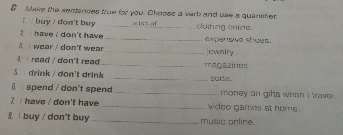 Make the sentences true for you. Choose a verb and use a quantifier. 
1. buy / don't buy _a lot of_ clothing online. 
2. I have / don't have _expensive shoes. 
3. I wear / don't wear _jewelry. 
4. read / don't read _magazines. 
5. i drink / don't drink 
_soda. 
6. spend / don't spend _money on gifts when I travel. 
7. I have / don't have _video games at home. 
8. / buy / don't buy _music online.