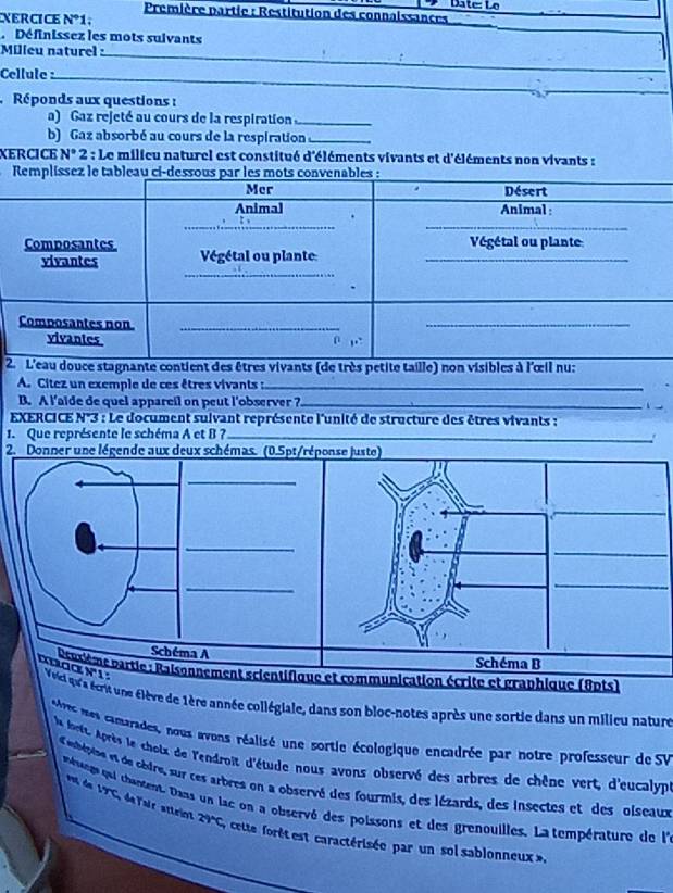 Date: Lo 
Première partie : Restitution des connaissances 
XErCIce N°1
Définissez les mots suivants 
Milieu naturel :_ 
Cellule_ 
_ 
Réponds aux questions : 
a) Gaz rejeté au cours de la respiration_ 
b) Gaz absorbé au cours de la respiration_ 
XERCICE N° 2 : Le milieu naturel est constitué d'éléments vivants et d'éléments non vivants : 
R 
2 
A. Citez un exemple de ces êtres vivants :_ 
B. A l’aide de quel appareil on peut l'observer ?_ 
EXERCICE N°3 : Le document suivant représente l'unité de structure des êtres vivants : 
1. Que représente le schéma A et B ?_ 
. 
2. Donner une légende aux deux schémas. (0.5pt/réponse juste) 
_ 
_ 
_ 
_ 
_ 
_ 
Schéma A 
Schéma B 
maa N'1. 
: Rasème partie : Raisonnement scientifique et communication écrite et graphique (8pts) 
Veiel qu'a écrit une élève de 1ère année collégiale, dans son bloc-notes après une sortie dans un milieu nature 
vcmes camarades, nous avons réalisé une sortie écologique encadrée par notre professeur de SV 
la loett. Après le chotx de l'endroit d'étude nous avons observé des arbres de chène vert, d'eucalyp 
d ebépise et de cèdre, sur ces arbres on a observé des fourmis, des lézards, des insectes et des oiseaux 
v da 17x 
mnge qui chansent. Dans un lac on a observé des poissons et des grenouilles. La température de l'l 
de ai r aten 29°C * cete orét est caractérisée par un sol sablonneux»,