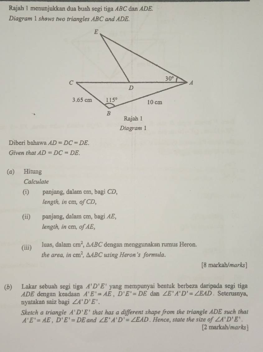 Rajah 1 menunjukkan dua buah segi tiga ABC dan ADE.
Diagram 1 shows two triangles ABC and ADE.
Diagram 1
Diberi bahawa AD=DC=DE.
Given that AD=DC=DE.
(a) Hitung
Calculate
(i) panjang, dalam cm, bagi CD,
length, in cm, of CD,
(ii) panjang, dalam cm, bagi AE,
length, in cm, of AE,
(iii) luas, dalam cm^2,△ ABC dengan menggunakan rumus Heron.
the area, in cm^2,△ ABC using Heron's formula.
[8 markah/marks]
(b) Lakar sebuah segi tiga A'D'E' yang mempunyai bentuk berbeza daripada segi tiga
ADE dengan keadaan A'E'=AE,D'E'=DE dan ∠ E'A'D'=∠ EAD. Seterusnya,
nyatakan saiz bagi ∠ A'D'E'.
Sketch a triangle A'D'E' that has a different shape from the triangle ADE such that
A'E'=AE,D'E'=DE and ∠ E'A'D'=∠ EAD. Hence, state the size of ∠ A'D'E'.
[2 markah/marks]