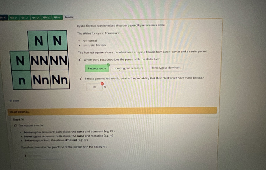 × Q8 √ Results
Cystic fibrosis is an inherited disorder caused by a recessive allele.
The alleles for cystic fibrosis are:
N= normal
n= cystic fibrosis
The Punnett square shows the inheritance of cystic fibrosis from a non-carrier and a carrier parent.
a) Which word best describes the parent with the alleles Nn?
Heterozygous Homozygous recessive Homozygous dominant
b) If these parents had a child, what is the probability that their child would have cystic fibrosis?
75 %
B.zoom
Ot , uet a leeen it...
Nt4p1 / 4
a) Ganotypes can be
homerygous dominant both alleies the same and dominant (e.g. RR)
homazygous receasive both alleles the same and recessive (e.g.rr)
beterazygous both the alloiss different (v.g. Rr)
Therefor, descabe the genotype of the parent with the alleles Nn.