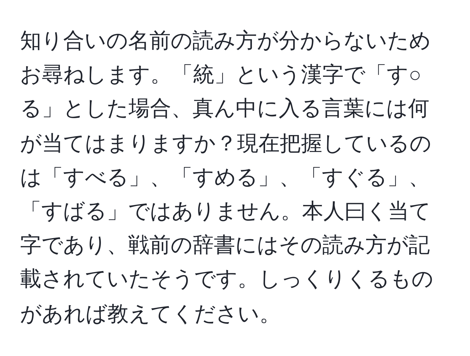 知り合いの名前の読み方が分からないためお尋ねします。「統」という漢字で「す○る」とした場合、真ん中に入る言葉には何が当てはまりますか？現在把握しているのは「すべる」、「すめる」、「すぐる」、「すばる」ではありません。本人曰く当て字であり、戦前の辞書にはその読み方が記載されていたそうです。しっくりくるものがあれば教えてください。