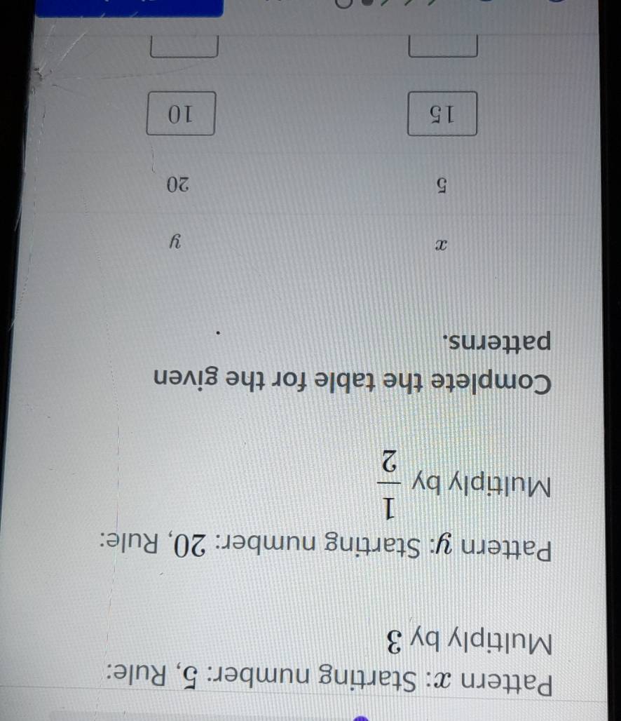 Pattern x: Starting number: 5, Rule: 
Multiply by 3
Pattern y: Starting number: 20, Rule: 
Multiply by  1/2 
Complete the table for the given 
patterns.