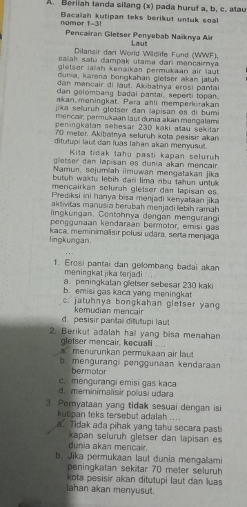 Berilah tanda silang (x) pada huruf a, b, c, atau
Bacalah kutipan teks berikut untuk soa
nomor 1-3!
Pencairan Gletser Penyebab Naiknya Air
Laut
Dilansir dari World Wildlife Fund (WWF),
salah satu dampak utama dari mencairnya
gletser ialah kenaikan permukaan air laut 
dunia, karena bongkahan gletser akan jatuh
dan mençair di laut. Akibatnya erosi pantai
dan gelombang badai pantai, seperti topan.
akan.meningkat. Para ahli memperkirakan
jika seluruh gletser dan lapisan es di bumi
mencair, permukaan laut dunia akan mengalami
peningkatan sebesar 230 kaki atau sekitar
70 meter. Akibatnya seluruh kota pesisir akan
ditutupi laut dan luas lahan akan menyusut.
Kita tidak tahu pasti kapan seluruh
gletser dan lapisan es dunia akan mencair.
Namun, sejumlah ilmuwan mengatakan jika
butuh waktu lebih dari lima ribu tahun untyk 
mencairkan seluruh gletser dan lapisan es.
Prediksi ini hanya bisa menjadi kenyataan jika
aktivitas manusia berubah menjadi lebih ramah
lingkungan. Contohnya dengan mengurangi
penggunaan kendaraan bermotor, emisi gas
kaca, meminimalisir polusi udara, serta menjaga
lingkungan.
1. Erosi pantai dan gelombang badai akan
meningkat jika terjadi ....
a. peningkatan gletser sebesar 230 kaki
b. emisi gas kaca yang meningkat
c. jatuhnya bongkahan gletser yang
kemudian mencair
d. pesisir pantai ditutupi laut
2. Berikut adalah hal yang bisa menahan
gletser mencair, kecuali ....
a.menurunkan permukaan air laut
b. mengurangi penggunaan kendaraan
bermotor
c. mengurangi emisi gas kaca
d. meminimalisir polusi udara
3. Pernyataan yang tidak sesuai dengan isi
kutipan teks tersebut adalah ....
a. Tidak ada pihak yang tahu secara pasti
kapan seluruh gletser dan lapisan es
dunia akan mencair.
b. Jika permukaan laut dunia mengalami
peningkatan sekitar 70 meter seluruh
kota pesisir akan ditutupi laut dan luas
lahan akan menyusut.