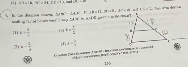 (4) AB=18, BC=24, DE=10 , and DC=16 B
4. In the diagram shown, △ ABCsim △ ADE. If AB=12, BD=8, AC=18 , and CE=12 , then what dilation
scaling factor below would map △ ABC to △ ADE given A as the center?
(1) k= 5/3  (3) k= 3/2 
(2) k= 2/3  (4) k= 3/5 
Common Core Geometry, Unit #7 - Dilations and Similarity - Lesson #4
eMathInstruction, Red Hook, NY 12571, © 2018
295