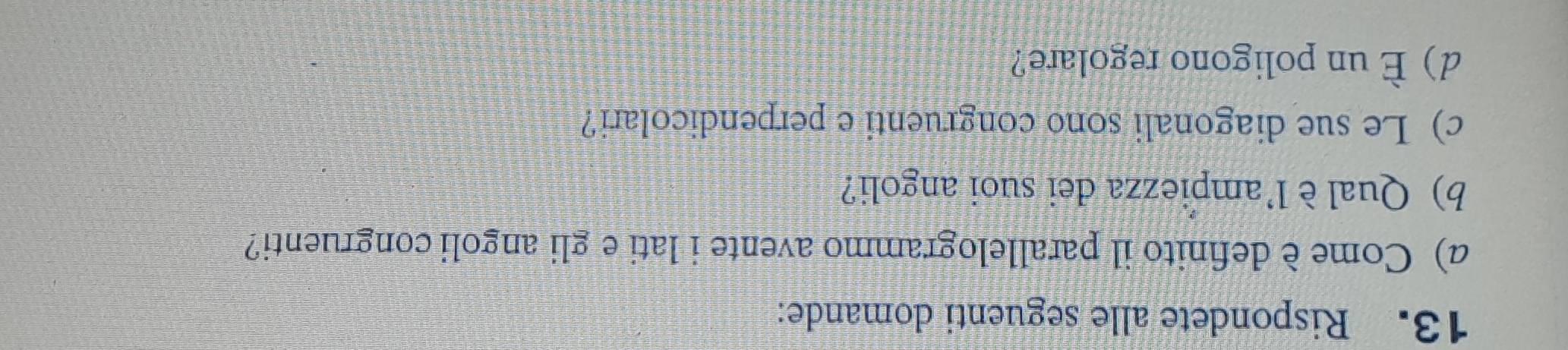 Rispondete alle seguenti domande: 
a) Come è definito il parallelogrammo avente i lati e gli angoli congruenti? 
b) Qual è l'ampiezza dei suoi angoli? 
c) Le sue diagonali sono congruenti e perpendicolari? 
d) È un poligono regolare?