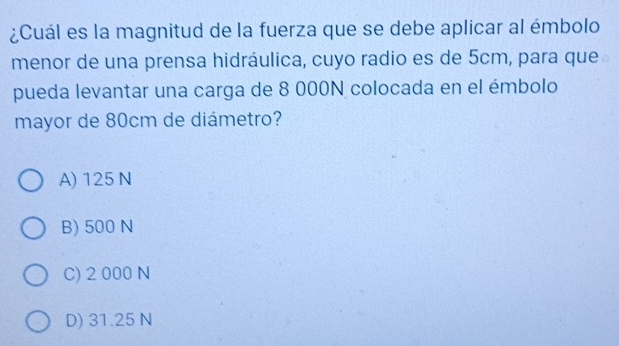 ¿Cuál es la magnitud de la fuerza que se debe aplicar al émbolo
menor de una prensa hidráulica, cuyo radio es de 5cm, para que
pueda levantar una carga de 8 000N colocada en el émbolo
mayor de 80cm de diámetro?
A) 125 N
B) 500 N
C) 2 000 N
D) 31.25 N