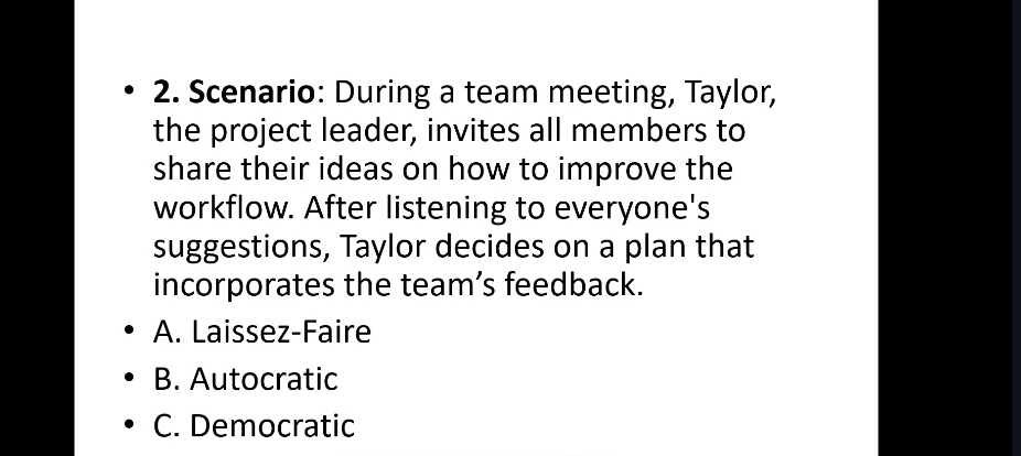 Scenario: During a team meeting, Taylor,
the project leader, invites all members to
share their ideas on how to improve the
workflow. After listening to everyone's
suggestions, Taylor decides on a plan that
incorporates the team’s feedback.
A. Laissez-Faire
B. Autocratic
C. Democratic