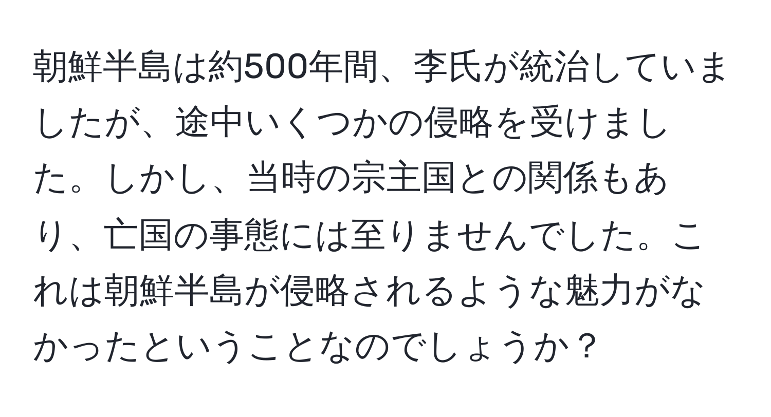 朝鮮半島は約500年間、李氏が統治していましたが、途中いくつかの侵略を受けました。しかし、当時の宗主国との関係もあり、亡国の事態には至りませんでした。これは朝鮮半島が侵略されるような魅力がなかったということなのでしょうか？