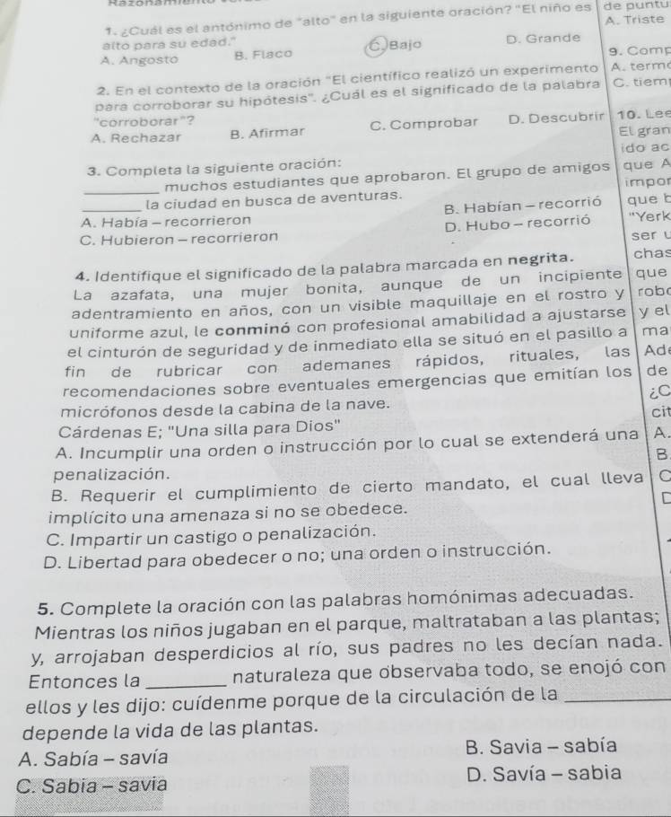 ¿Cuál es el antónimo de "alto" en la siguiente oración? "El niño es A. Triste de puntu
alto para su edad." 9. Comp
A. Angosto B. Flaco CBajo D. Grande
2. En el contexto de la oración "El científico realizó un experimento A.  term
para corroborar su hipótesis''. ¿Cuál es el significado de la palabra C. tiem
"corroborar"?
A. Rechazar B. Afirmar C. Comprobar D. Descubrir 10. Lee El gran
3. Completa la siguiente oración: ido ac
_muchos estudiantes que aprobaron. El grupo de amigos que A impor
la ciudad en busca de aventuras.
A. Había - recorrieron B. Habían - recorrió que b
C. Hubieron - recorrieron D. Hubo - recorrió 'Yerk
ser l
4. Identifique el significado de la palabra marcada en negrita. chas
La azafata, una mujer bonita, aunque de un incipiente que
adentramiento en años, con un visible maquillaje en el rostro y rob
uniforme azul, le conminó con profesional amabilidad a ajustarse y el
el cinturón de seguridad y de inmediato ella se situó en el pasillo a ma
fin de rubricar con ademanes rápidos, rituales, las Ad
recomendaciones sobre eventuales emergencias que emitían los de
iC
micrófonos desde la cabina de la nave.
cit
Cárdenas E; "Una silla para Dios"
A. Incumplir una orden o instrucción por lo cual se extenderá una A.
B
penalización.
B. Requerir el cumplimiento de cierto mandato, el cual lleva C
implícito una amenaza si no se obedece.
C. Impartir un castigo o penalización.
D. Libertad para obedecer o no; una orden o instrucción.
5. Complete la oración con las palabras homónimas adecuadas.
Mientras los niños jugaban en el parque, maltrataban a las plantas;
y, arrojaban desperdicios al río, sus padres no les decían nada.
Entonces la _naturaleza que observaba todo, se enojó con
ellos y les dijo: cuídenme porque de la circulación de la_
depende la vida de las plantas.
A. Sabía - savía  B. Savia - sabía
C. Sabia - savia  D. Savía - sabia