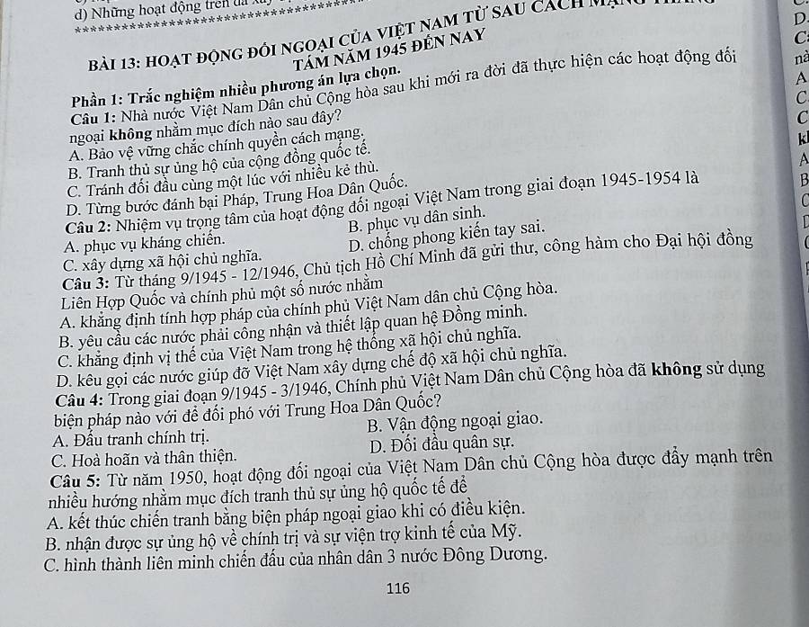 Những hoạt động tren đ 
     
D
Bài 13: hoạt động đối ngoại của việt nam từ sau cach nà
tám năm 1945 đếN NAY
Phần 1: Trắc nghiệm nhiều phương án lựa chọn. C
Câu 1: Nhà nước Việt Nam Dân chủ Cộng hòa sau khi mới ra đời đã thực hiện các hoạt động đối nà
ngoại không nhằm mục đích nào sau đây? A
A. Bảo vệ vững chắc chính quyền cách mạng, C
k
B. Tranh thủ sự ủng hộ của cộng đồng quốc tế. C
C. Tránh đối đầu cùng một lúc với nhiều kẻ thù.
A
D. Từng bước đánh bại Pháp, Trung Hoa Dân Quốc.
Câu 2: Nhiệm vụ trọng tâm của hoạt động đổi ngoại Việt Nam trong giai đoạn 1945-1954 là
B

B. phục vụ dân sinh.
A. phục vụ kháng chiến.
C. xây dựng xã hội chủ nghĩa. D. chổng phong kiến tay sai.
Câu 3: Từ tháng 9/1945 - 12/1946, Chủ tịch Hồ Chí Minh đã gửi thư, công hàm cho Đại hội đồng
Liên Hợp Quốc và chính phủ một số nước nhằm
A. khẳng định tính hợp pháp của chính phủ Việt Nam dân chủ Cộng hòa.
B. yêu cầu các nước phải cổng nhận và thiết lập quan hệ Đồng minh.
C. khẳng định vị thế của Việt Nam trong hệ thống xã hội chủ nghĩa.
D. kêu gọi các nước giúp đỡ Việt Nam xây dựng chế độ xã hội chủ nghĩa.
Câu 4: Trong giai đoạn 9/1945 - 3/1946, Chính phủ Việt Nam Dân chủ Cộng hòa đã không sử dụng
biện pháp nào với để đối phó với Trung Hoa Dân Quốc?
A. Đấu tranh chính trị. B. Vận động ngoại giao.
C. Hoà hoãn và thân thiện. D. Đối đầu quân sự.
Câu 5: Từ năm 1950, hoạt động đối ngoại của Việt Nam Dân chủ Cộng hòa được đẩy mạnh trên
nhiều hướng nhằm mục đích tranh thủ sự ủng hộ quốc tế để
A. kết thúc chiến tranh bằng biện pháp ngoại giao khi có điều kiện.
B. nhận được sự ủng hộ về chính trị và sự viện trợ kinh tế của Mỹ.
C. hình thành liên minh chiến đấu của nhân dân 3 nước Đông Dương.
116