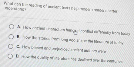 What can the reading of ancient texts help modern readers better
understand?
A. How ancient characters hand ed conflict differently from today
B. How the stories from long ago shape the literature of today
C. How biased and prejudiced ancient authors were
D. How the quality of literature has declined over the centuries