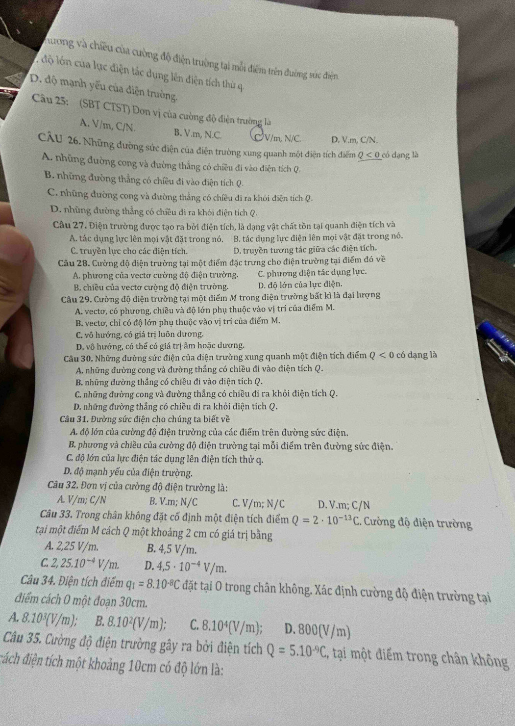 hương và chiều của cường độ điện trường tại mỗi điểm trên đường sức điện
1độ lớn của lực điện tác dụng lên điện tích thủ q
D. độ mạnh yếu của điện trường.
Câu 25:  (SBT CTST) Đon vị của cường độ điện trường là
A. V/m, C/N. B. V.m, N.C. CV/m, N/C. D. V.m, C/N.
CÂU 26. Những dường sức điện của điện trường xung quanh một điện tích điểm Q<0</tex> có dạng là
A. những đường cong và đường thẳng có chiều đi vào điện tích Q.
B. những đường thẳng có chiều đi vào điện tích Q.
C. những đường cong và đường thẳng có chiều đi ra khỏi điện tích Q.
D. những đường thẳng có chiều đi ra khỏi điện tích Q.
Câu 27. Điện trường được tạo ra bởi điện tích, là dạng vật chất tồn tại quanh điện tích và
A. tác dụng lực lên mọi vật đặt trong nó. B. tác dụng lực điện lên mọi vật đặt trong nó.
C. truyền lực cho các điện tích. D. truyền tương tác giữa các điện tích.
Câu 28. Cường độ điện trường tại một điểm đặc trưng cho điện trường tại điểm đó về
A. phương của vectơ cường độ điện trường. C. phương diện tác dụng lực.
B. chiều của vectơ cường độ điện trường. D. độ lớn của lực điện.
Câu 29. Cường độ điện trường tại một điểm M trong điện trường bất kì là đại lượng
A. vecto, có phương, chiều và độ lớn phụ thuộc vào vị trí của điểm M.
B. vectơ, chỉ có độ lớn phụ thuộc vào vị trí của điểm M.
C. vô hướng, có giá trị luôn dương.
D. vô hướng, có thể có giá trị âm hoặc dương.
Câu 30. Những đường sức điện của điện trường xung quanh một điện tích điểm Q<0</tex> có dạng là
A. những đường cong và đường thẳng có chiều đi vào điện tích Q.
B. những đường thẳng có chiều đi vào điện tích Q.
C. những đường cong và đường thẳng có chiều đi ra khỏi điện tích Q.
D. những đường thẳng có chiều đi ra khỏi điện tích Q.
Câu 31. Đường sức điện cho chúng ta biết về
A. độ lớn của cường độ điện trường của các điểm trên đường sức điện.
B. phương và chiều của cường độ điện trường tại mỗi điểm trên đường sức điện.
C. độ lớn của lực điện tác dụng lên điện tích thử q.
D. độ mạnh yếu của điện trường.
Câu 32. Đơn vị của cường độ điện trường là:
A. V/m; C/N B. V.m; N/C C. V/m; N/C D. V.m; C/N
Câu 33. Trong chân không đặt cố định một điện tích điểm Q=2· 10^(-13)C.  Cường độ điện trường
tại một điểm M cách Q một khoảng 2 cm có giá trị bằng
A. 2,25 V/m. B. 4,5 V/m.
C. 2,25.10^(-4)V/m. D. 4,5· 10^(-4)V/m.
Câu 34. Điện tích điểm q_1=8.10^(-8)C đặt tại O trong chân không. Xác định cường độ điện trường tại
điểm cách O một đoạn 30cm.
A. 8.10^3(V/m); B. 8.10^2(V/m); C. 8.10^4(V/m); D. 800(V/m)
Câu 35. Cường độ điện trường gây ra bởi điện tích Q=5.10^(-9)C , tại một điểm trong chân không
đách điện tích một khoảng 10cm có độ lớn là: