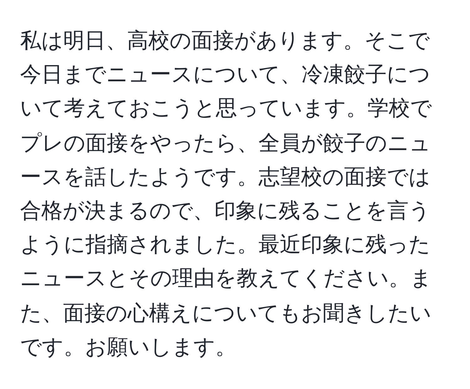 私は明日、高校の面接があります。そこで今日までニュースについて、冷凍餃子について考えておこうと思っています。学校でプレの面接をやったら、全員が餃子のニュースを話したようです。志望校の面接では合格が決まるので、印象に残ることを言うように指摘されました。最近印象に残ったニュースとその理由を教えてください。また、面接の心構えについてもお聞きしたいです。お願いします。