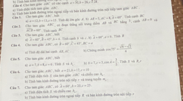 Tính bán kinh đường t
Cầu 4. Cho tam giác ABC có các cạnh a=30,b=26,c=28.
a) Tính diện tích tam giác ABC .
b) Tính bán kính đường tròn ngoại tiếp và bán kính đường tròn nội tiếp tam giác ABC .
Câu 1. Cho tam giác ABC , biết
a) a=12,b=13,c=15. Tính độ lớn gốc A. b) AB=5,AC=8,widehat A=60°. Tinh cạnh BC
Cầu 2. Cho tam giác ABC có đoạn thắng nổi trung điểm AB và BC bằng 3, cạnh AB=9 và
widehat ACB=60°. Tính cạnh BC 
Câu 3. Cho tam giác ABC , biết
a) widehat A=60°,widehat B=45°,b=4. Tinh cạnh b và c . b) widehat A=60°,a=6. Tính R
Câu 4. Cho tam giác ABC , có widehat B=60°,widehat C=45°,BC=a cos 75°= (sqrt(6)-sqrt(2))/4 
a) Tĩnh độ dài hai cạnh AB, AC . b) Chứng minh
Câu 5. Cho tam giác ABC , biết
a) a=7,b=8,c=6. Tính S và h_a. b) b=7,c=5,cos A= 3/5 . Tính S và R,r
Câu 6. Cho tam giác ABC , biết a=21,b=17,c=10
a) Tính điện tích S của tam giác ABC và chiều cao h_a.
b) Tính bán kính đường tròn nội tiếp r và trung tuyến m_a·
Câu 7. Cho tam giác ABC , có widehat A=60°,b=20,c=25.
a) Tính diện tích S và chiều cao h_o.
b) Tính bán kính đường tròn ngoại tiếp R và bán kính đường tròn nội tiếpr