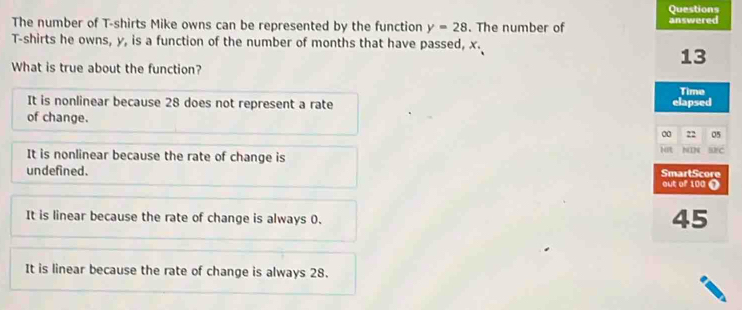 Questions
The number of T-shirts Mike owns can be represented by the function y=28. The number of answered
T-shirts he owns, y, is a function of the number of months that have passed, x.
13
What is true about the function?
Time
It is nonlinear because 28 does not represent a rate elapsed
of change.
00 05
bit
It is nonlinear because the rate of change is NIN Br C
undefined. SmartScore out of 100 1
It is linear because the rate of change is always 0.
45
It is linear because the rate of change is always 28.