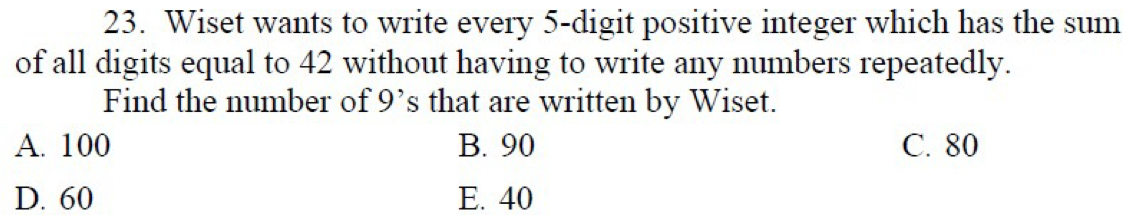 Wiset wants to write every 5 -digit positive integer which has the sum
of all digits equal to 42 without having to write any numbers repeatedly.
Find the number of 9 ’s that are written by Wiset.
A. 100 B. 90 C. 80
D. 60 E. 40