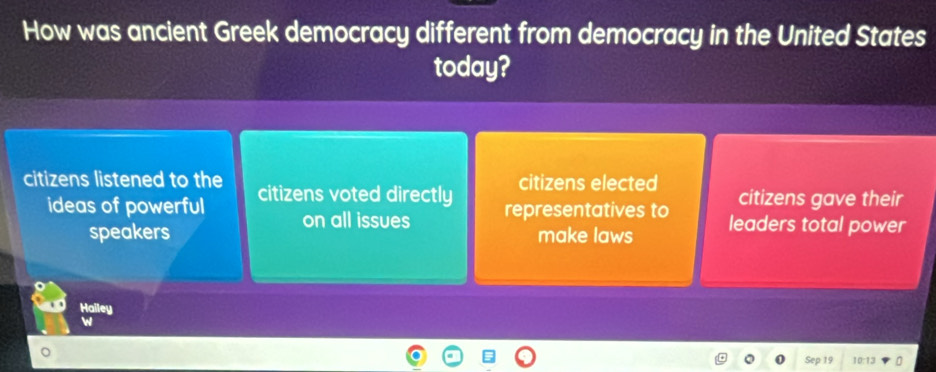 How was ancient Greek democracy different from democracy in the United States
today?
citizens elected
citizens listened to the citizens voted directly citizens gave their
ideas of powerful on all issues representatives to leaders total power
speakers make laws
Hailey
Sep 0:13 0