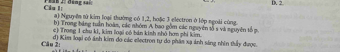 Phân 2: đúng sai: D. 2.
Câu 1:
a) Nguyên tử kim loại thường có 1, 2, hoặc 3 electron ở lớp ngoài cùng.
b) Trong bảng tuần hoàn, các nhóm A bao gồm các nguyên tổ s và nguyên tố p.
c) Trong 1 chu kì, kim loại có bán kính nhỏ hơn phi kim.
d) Kim loại có ánh kim do các electron tự do phản xạ ánh sáng nhìn thấy được.
Câu 2: