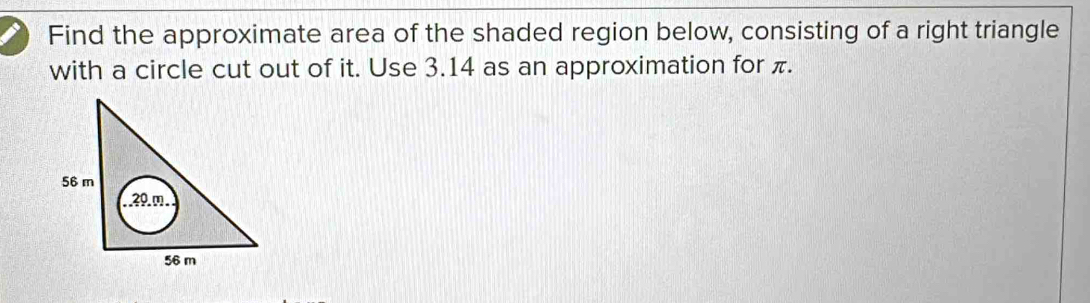 Find the approximate area of the shaded region below, consisting of a right triangle 
with a circle cut out of it. Use 3.14 as an approximation for π.