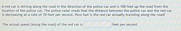 A red car is driving along the road in the direction of the police car and is 100 feet up the road from the 
location of the police car. The police radar reads that the distance between the police car and the red car 
is decreasing at a rate of 70 feet per second. How fast is the red car actually traveling along the road? 
The actual speed (along the road) of the red car is □ feet per second