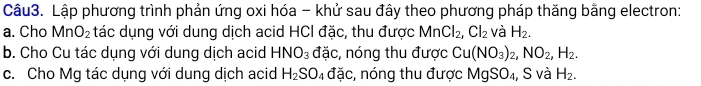 Lập phương trình phản ứng oxi hóa - khử sau đây theo phương pháp thăng bằng electron: 
a. Cho MnO_2 tác dụng với dung dịch acid HCI đặc, thu được MnCl_2, Cl_2 và H_2. 
b. Cho Cu tác dụng với dung dịch acid HNO_3 đặc, nóng thu được Cu(NO_3)_2, NO_2, H_2. 
c. Cho Mg tác dụng với dung dịch acid H_2SO_4 đặc, nóng thu được MgSO_4 , S và H_2.