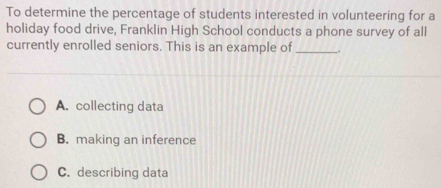 To determine the percentage of students interested in volunteering for a
holiday food drive, Franklin High School conducts a phone survey of all
currently enrolled seniors. This is an example of _.
A. collecting data
B. making an inference
C. describing data