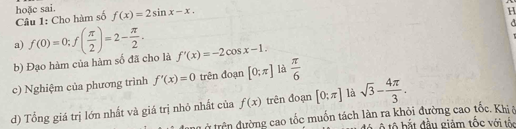 hoặc sai. 
Câu 1: Cho hàm số f(x)=2sin x-x. 
H 
a) f(0)=0; f( π /2 )=2- π /2 . 
d 
b) Đạo hàm của hàm số đã cho là f'(x)=-2cos x-1. 
c) Nghiệm của phương trình f'(x)=0 trên đoạn [0;π ] là  π /6 
d) Tổng giá trị lớn nhất và giá trị nhỏ nhất của f(x) trên đoạn [0;π ] là sqrt(3)- 4π /3 . 
Ở trên đường cao tốc muốn tách làn ra khỏi đường cao tốc. Khi ô 
ộ ô b ắ t đầu giảm tốc với tốc