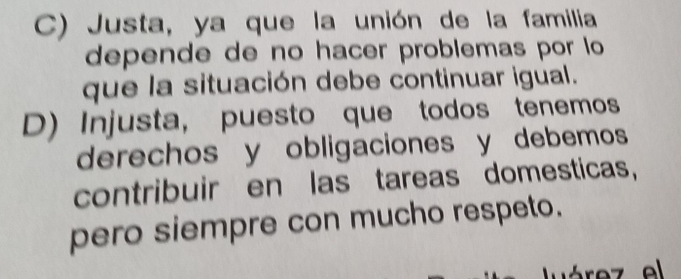 C) Justa, ya que la unión de la familia
depende de no hacer problemas por lo
que la situación debe continuar igual.
D) Injusta, puesto que todos tenemos
derechos y obligaciones y debemos
contribuir en las tareas domesticas,
pero siempre con mucho respeto.