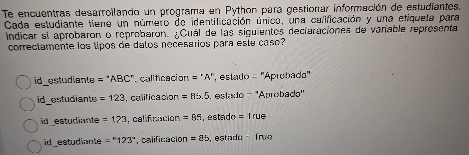 Te encuentras desarrollando un programa en Python para gestionar información de estudiantes.
Cada estudiante tiene un número de identificación único, una calificación y una etiqueta para
indicar si aprobaron o reprobaron. ¿Cuál de las siguientes declaraciones de variable representa
correctamente los tipos de datos necesarios para este caso?
id_estudiante = "ABC", calificacion = "A", estado = "Aprobado"
id_estudiante =123 , calificacion =85.5 , estado = "Aprobado"
id_estudiante =123 , calificacion =85 , estado = True
id estudiante =''123'' , calificacion =85 , estado = True