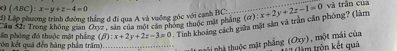 (ABC): x-y+z-4=0
d) Lập phương trình đường thẳng d đi qua A và vuông góc với cạnh BC:
Câu 52: Trong không gian Oxyz , sản của một căn phòng thuộc mặt phẳng (α): x+2y+2z-1=0 và trần của
păn phòng đó thuộc mặt phẳng (β) : x+2y+2z-3=0 Tính khoảng cách giữa mặt sản và trần căn phòng? (làm
ròn kết quả đến hàng phần trăm)_
nhội nhà thuộc mặt phẳng (Oxy), một mái của
* l tròn kết quả